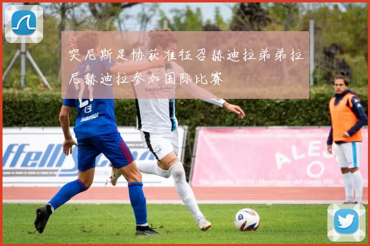 突尼斯足协获准征召赫迪拉弟弟拉尼赫迪拉参加国际比赛
