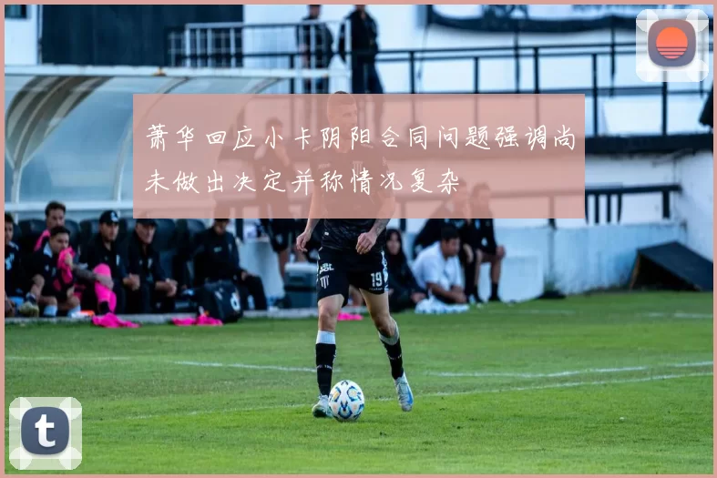 萧华回应小卡阴阳合同问题强调尚未做出决定并称情况复杂