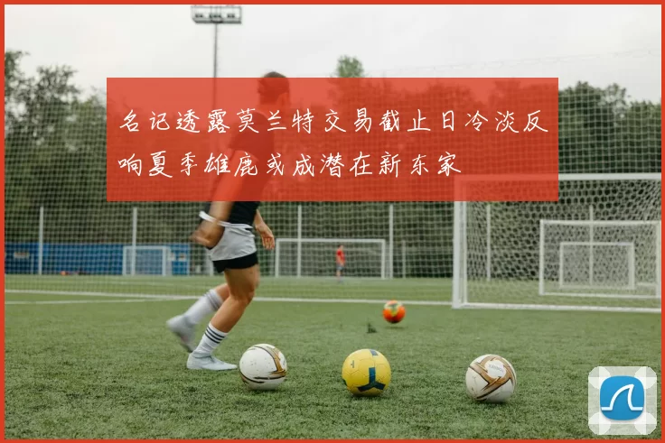 名记透露莫兰特交易截止日冷淡反响夏季雄鹿或成潜在新东家