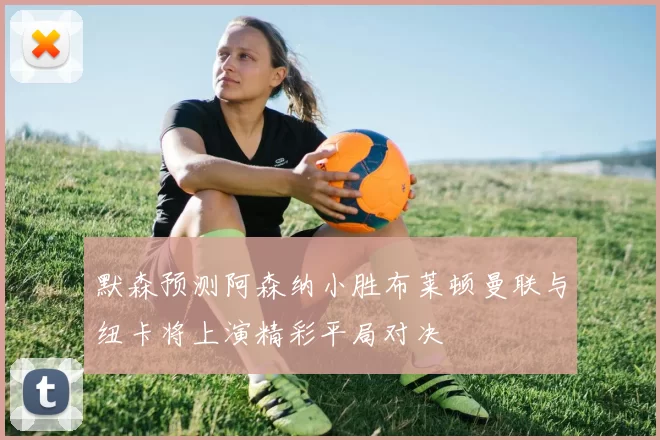 默森预测阿森纳小胜布莱顿曼联与纽卡将上演精彩平局对决