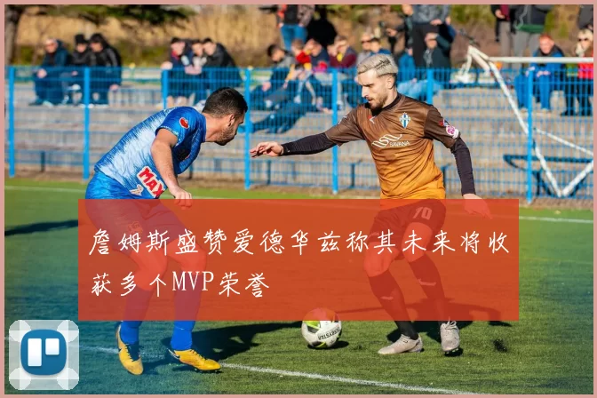 詹姆斯盛赞爱德华兹称其未来将收获多个MVP荣誉