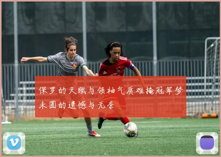 保罗的天赋与领袖气质难掩冠军梦未圆的遗憾与无奈