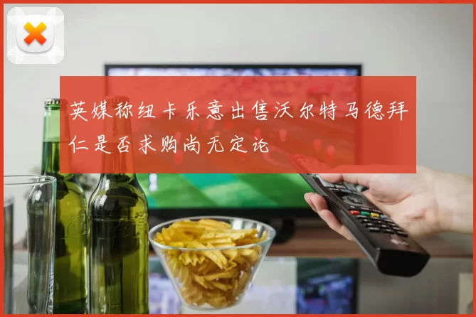 英媒称纽卡乐意出售沃尔特马德拜仁是否求购尚无定论