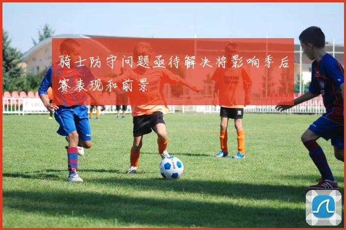 骑士防守问题亟待解决将影响季后赛表现和前景