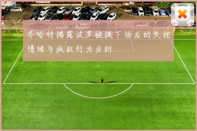 乔哈特揭露波罗被换下场后的失控情绪与疯狂行为分析