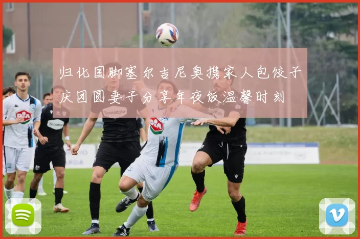 归化国脚塞尔吉尼奥携家人包饺子庆团圆妻子分享年夜饭温馨时刻