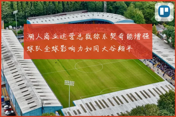 湖人商业运营总裁称东契奇能增强球队全球影响力如同大谷翔平
