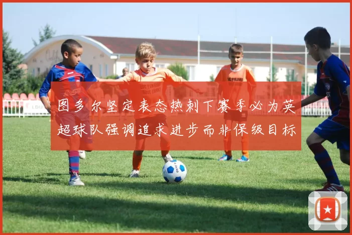 图多尔坚定表态热刺下赛季必为英超球队强调追求进步而非保级目标