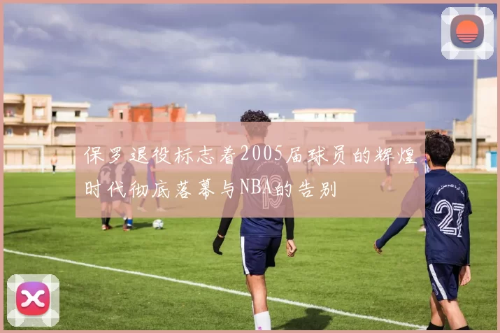 保罗退役标志着2005届球员的辉煌时代彻底落幕与NBA的告别
