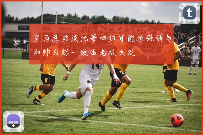 罗马总监谈托蒂回归可能性强调与加帅目标一致由老板决定