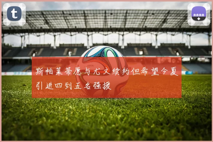 斯帕莱蒂愿与尤文续约但希望今夏引进四到五名强援