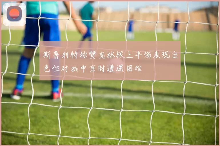 斯普利特称赞克林根上半场表现出色但对抗申京时遭遇困难