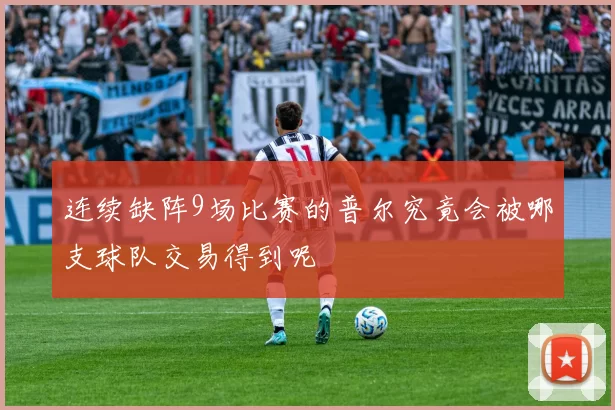 连续缺阵9场比赛的普尔究竟会被哪支球队交易得到呢