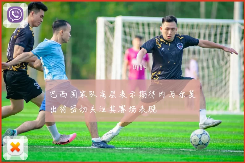 巴西国家队高层表示期待内马尔复出将密切关注其赛场表现