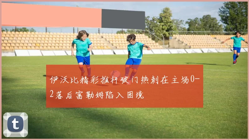 伊沃比精彩推杆破门热刺在主场0-2落后富勒姆陷入困境