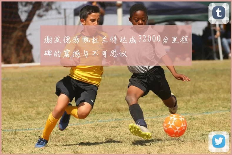 谢泼德感慨杜兰特达成32000分里程碑的震撼与不可思议
