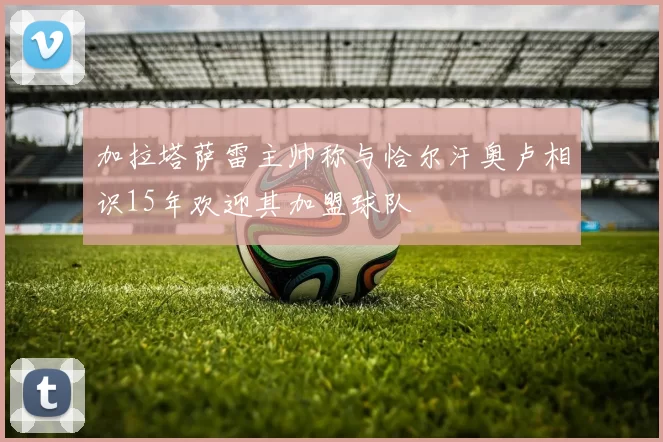 加拉塔萨雷主帅称与恰尔汗奥卢相识15年欢迎其加盟球队