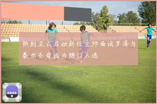 热刺正式启动新任主帅面试罗泽与泰尔齐奇成为热门人选