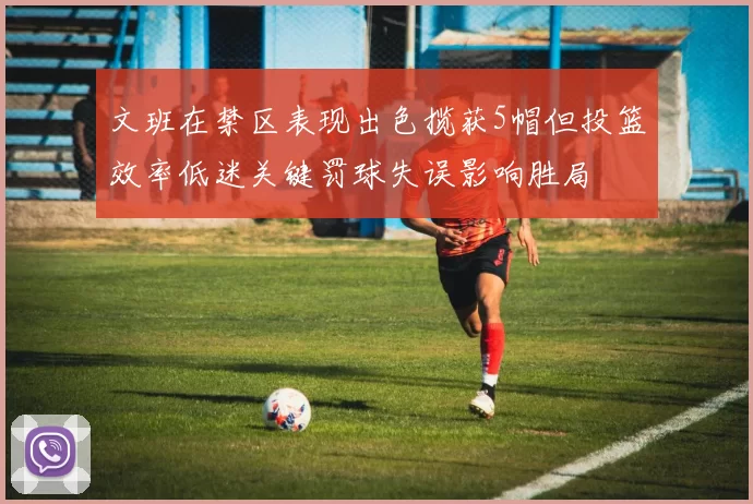 文班在禁区表现出色揽获5帽但投篮效率低迷关键罚球失误影响胜局