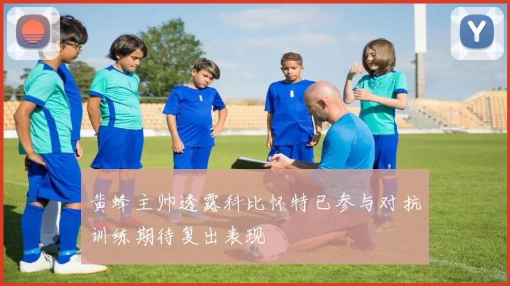 黄蜂主帅透露科比怀特已参与对抗训练期待复出表现