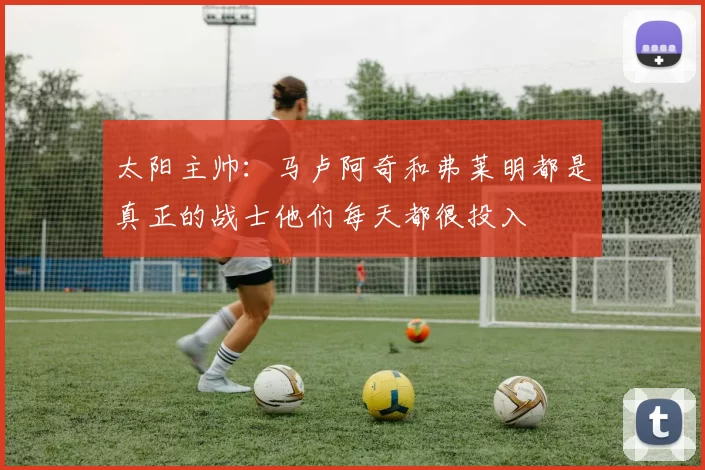 太阳主帅：马卢阿奇和弗莱明都是真正的战士他们每天都很投入