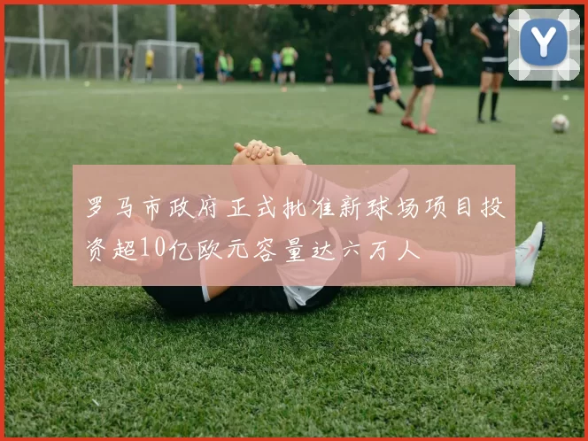 罗马市政府正式批准新球场项目投资超10亿欧元容量达六万人