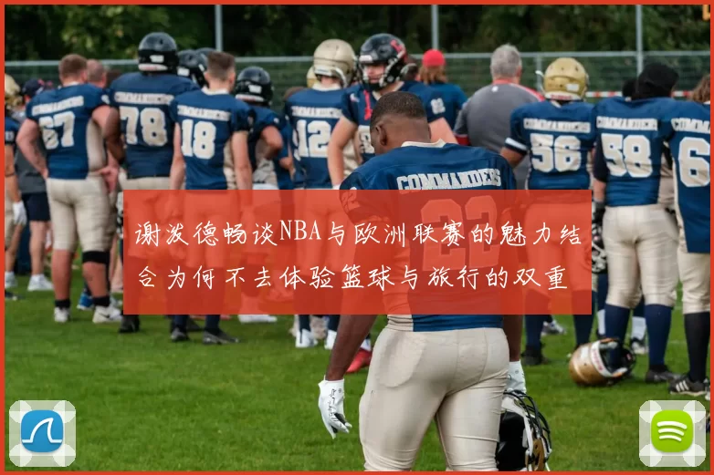谢泼德畅谈NBA与欧洲联赛的魅力结合为何不去体验篮球与旅行的双重乐趣