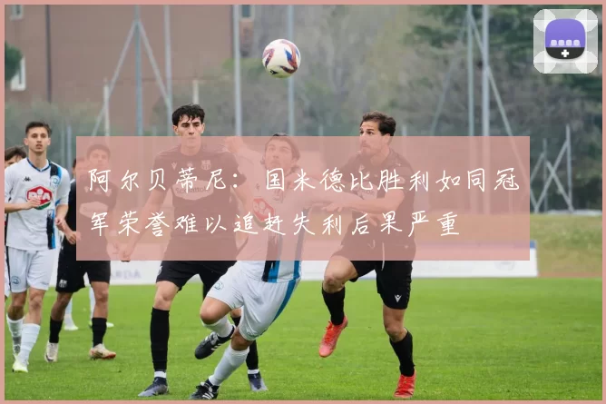 阿尔贝蒂尼：国米德比胜利如同冠军荣誉难以追赶失利后果严重