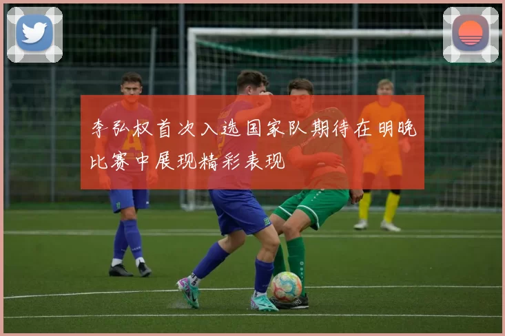 李弘权首次入选国家队期待在明晚比赛中展现精彩表现