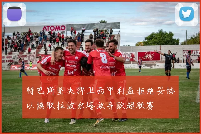 特巴斯坚决捍卫西甲利益拒绝妥协以换取拉波尔塔放弃欧超联赛