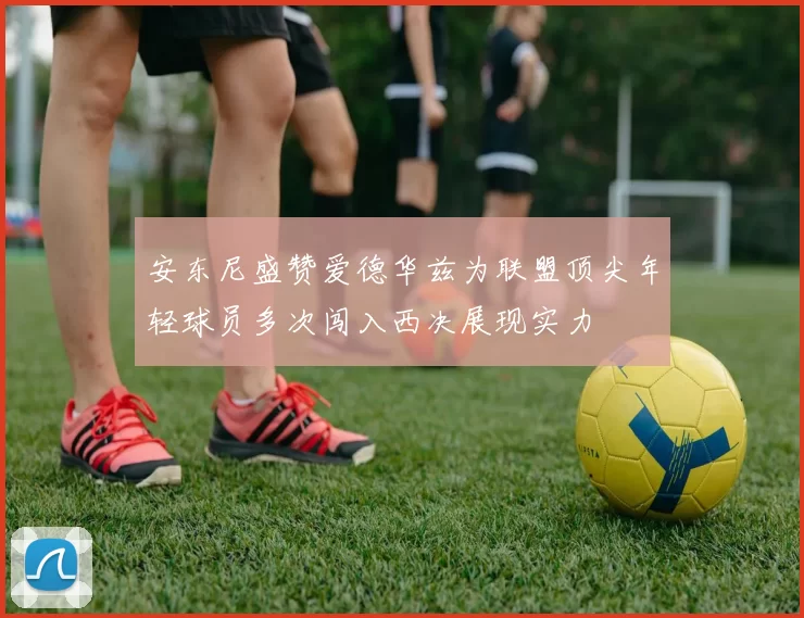 安东尼盛赞爱德华兹为联盟顶尖年轻球员多次闯入西决展现实力