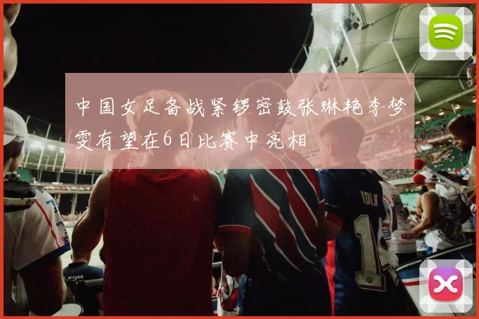 中国女足备战紧锣密鼓张琳艳李梦雯有望在6日比赛中亮相