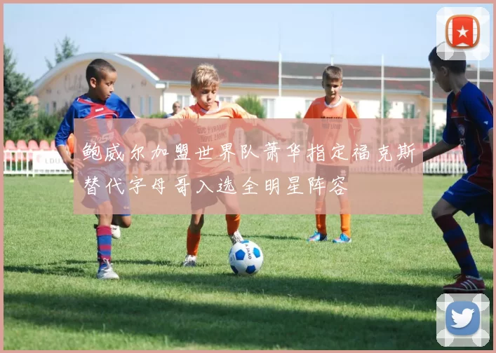 鲍威尔加盟世界队萧华指定福克斯替代字母哥入选全明星阵容