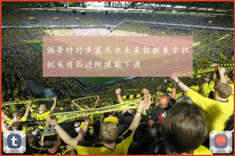 佩蒂特对罗塞尼尔未来执教表示担忧或将因连败提前下课