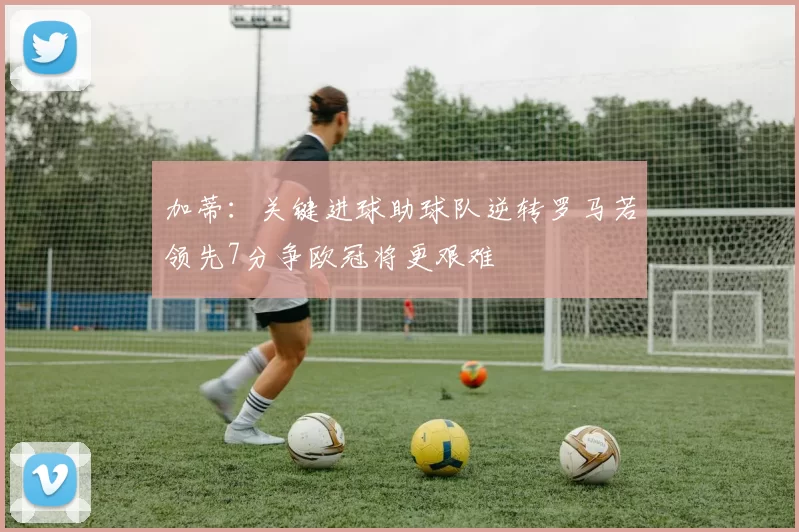 加蒂：关键进球助球队逆转罗马若领先7分争欧冠将更艰难